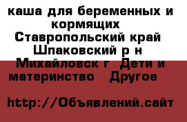 каша для беременных и кормящих - Ставропольский край, Шпаковский р-н, Михайловск г. Дети и материнство » Другое   